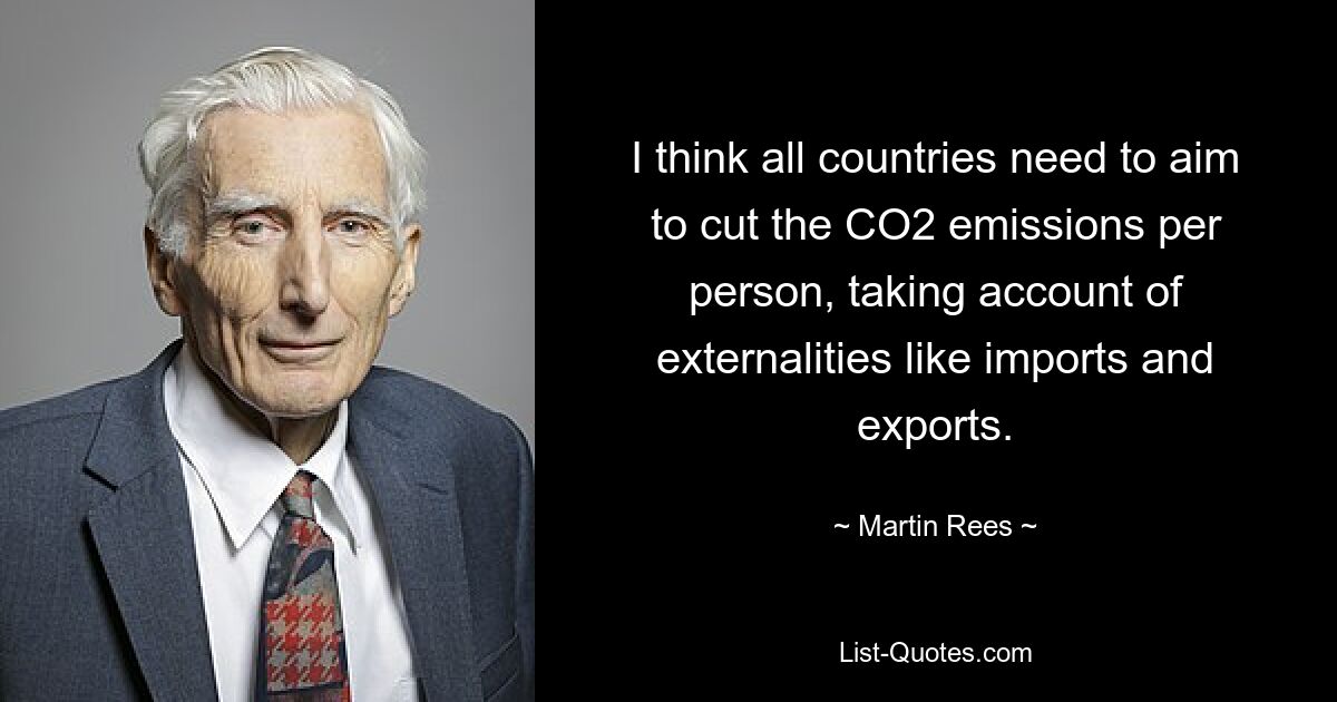 I think all countries need to aim to cut the CO2 emissions per person, taking account of externalities like imports and exports. — © Martin Rees