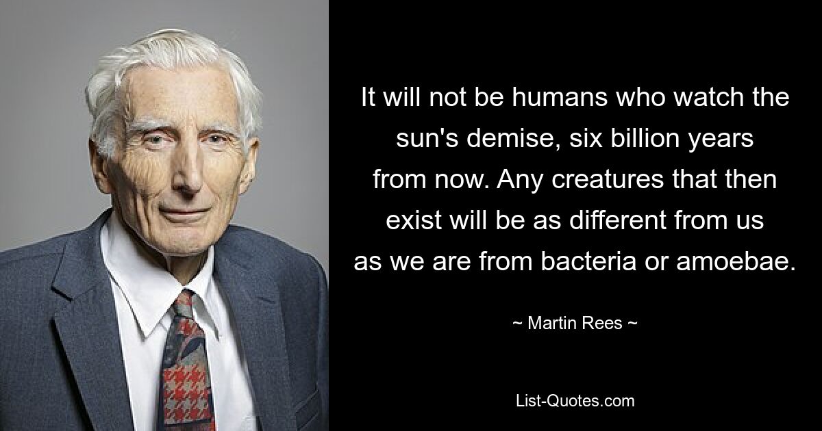 It will not be humans who watch the sun's demise, six billion years from now. Any creatures that then exist will be as different from us as we are from bacteria or amoebae. — © Martin Rees