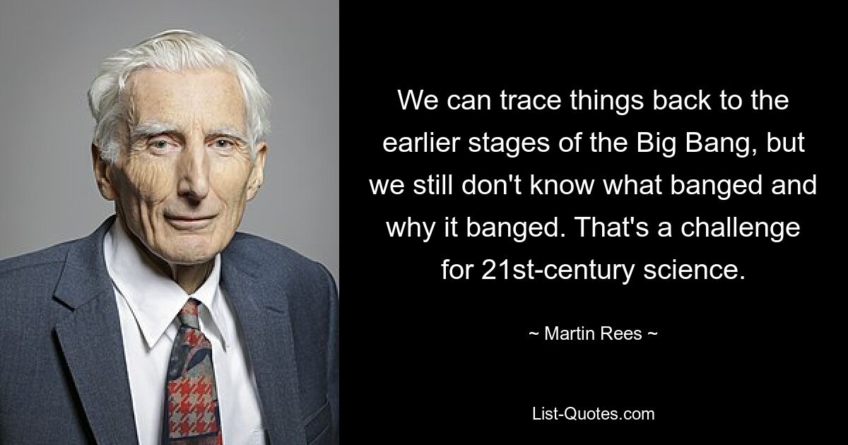 We can trace things back to the earlier stages of the Big Bang, but we still don't know what banged and why it banged. That's a challenge for 21st-century science. — © Martin Rees