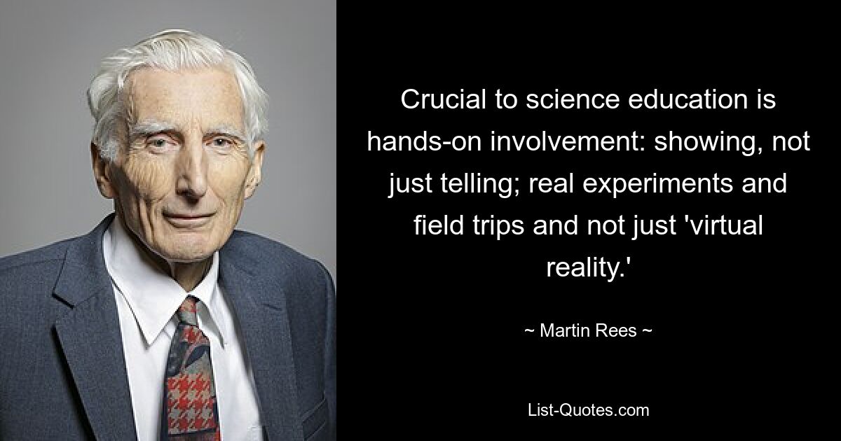 Crucial to science education is hands-on involvement: showing, not just telling; real experiments and field trips and not just 'virtual reality.' — © Martin Rees