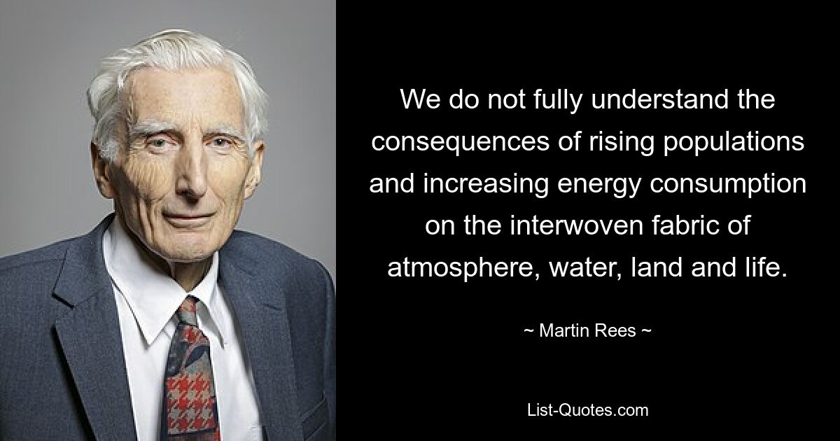 We do not fully understand the consequences of rising populations and increasing energy consumption on the interwoven fabric of atmosphere, water, land and life. — © Martin Rees