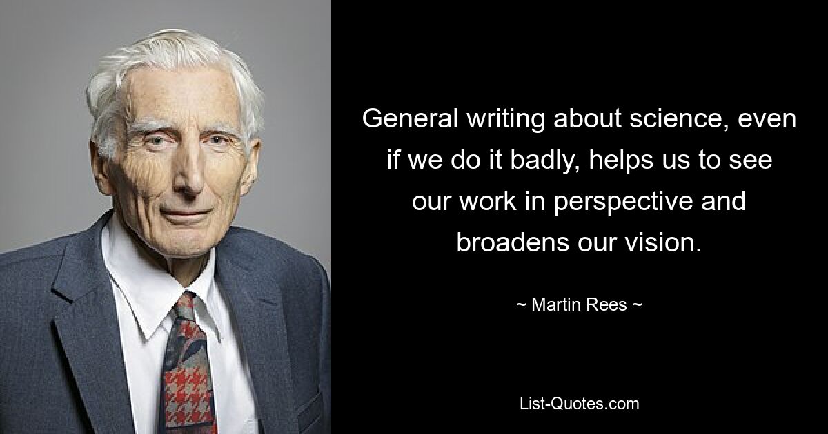 General writing about science, even if we do it badly, helps us to see our work in perspective and broadens our vision. — © Martin Rees