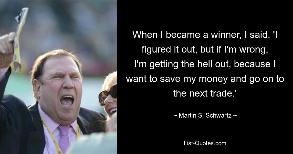 When I became a winner, I said, 'I figured it out, but if I'm wrong, I'm getting the hell out, because I want to save my money and go on to the next trade.' — © Martin S. Schwartz