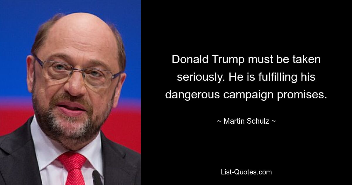 Donald Trump must be taken seriously. He is fulfilling his dangerous campaign promises. — © Martin Schulz