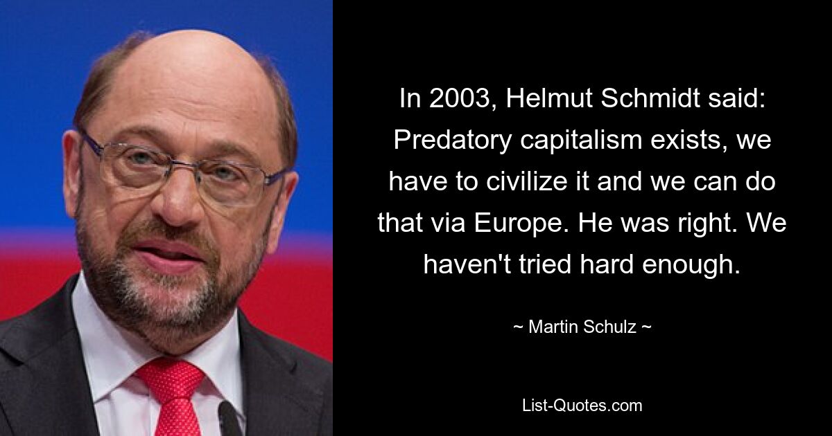 In 2003, Helmut Schmidt said: Predatory capitalism exists, we have to civilize it and we can do that via Europe. He was right. We haven't tried hard enough. — © Martin Schulz