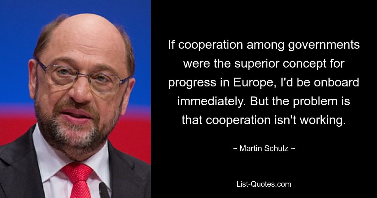 If cooperation among governments were the superior concept for progress in Europe, I'd be onboard immediately. But the problem is that cooperation isn't working. — © Martin Schulz