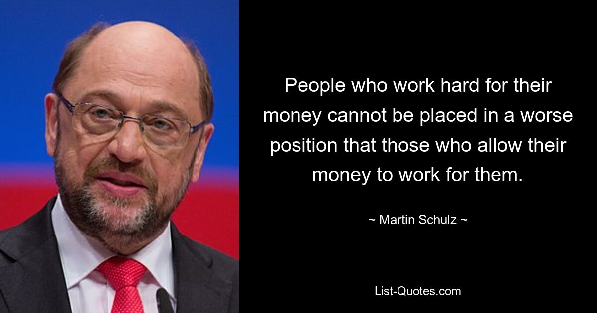 People who work hard for their money cannot be placed in a worse position that those who allow their money to work for them. — © Martin Schulz