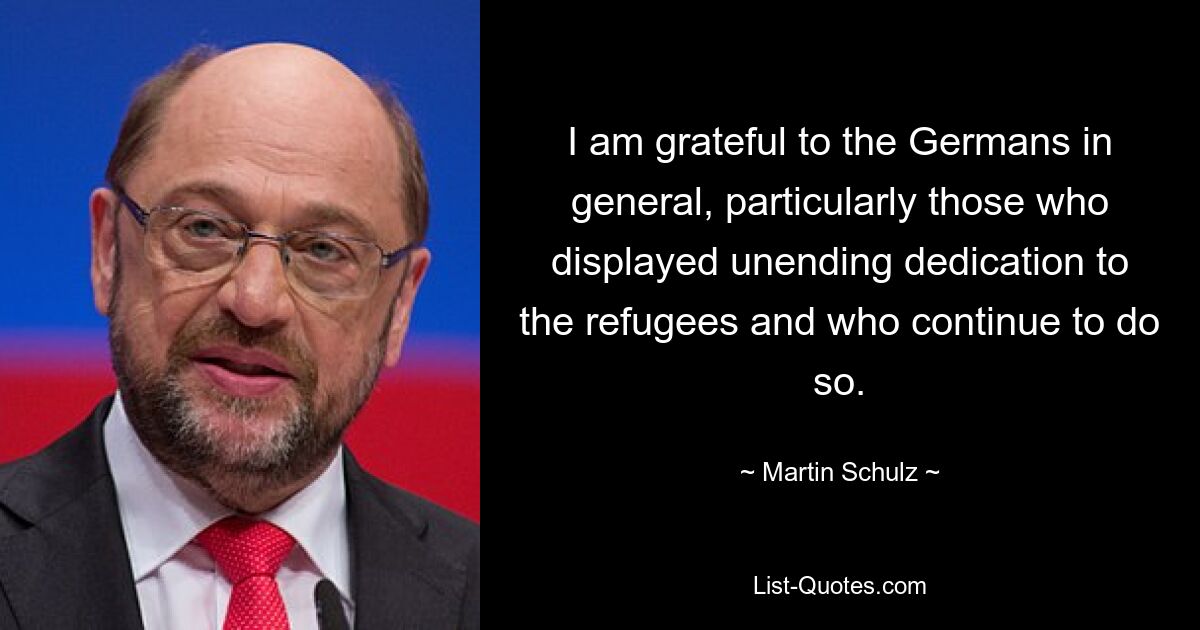 I am grateful to the Germans in general, particularly those who displayed unending dedication to the refugees and who continue to do so. — © Martin Schulz