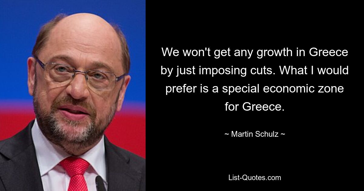 We won't get any growth in Greece by just imposing cuts. What I would prefer is a special economic zone for Greece. — © Martin Schulz