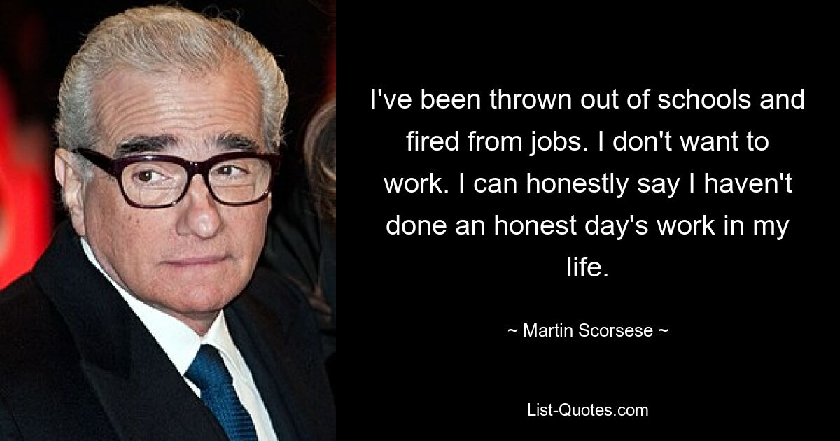 I've been thrown out of schools and fired from jobs. I don't want to work. I can honestly say I haven't done an honest day's work in my life. — © Martin Scorsese