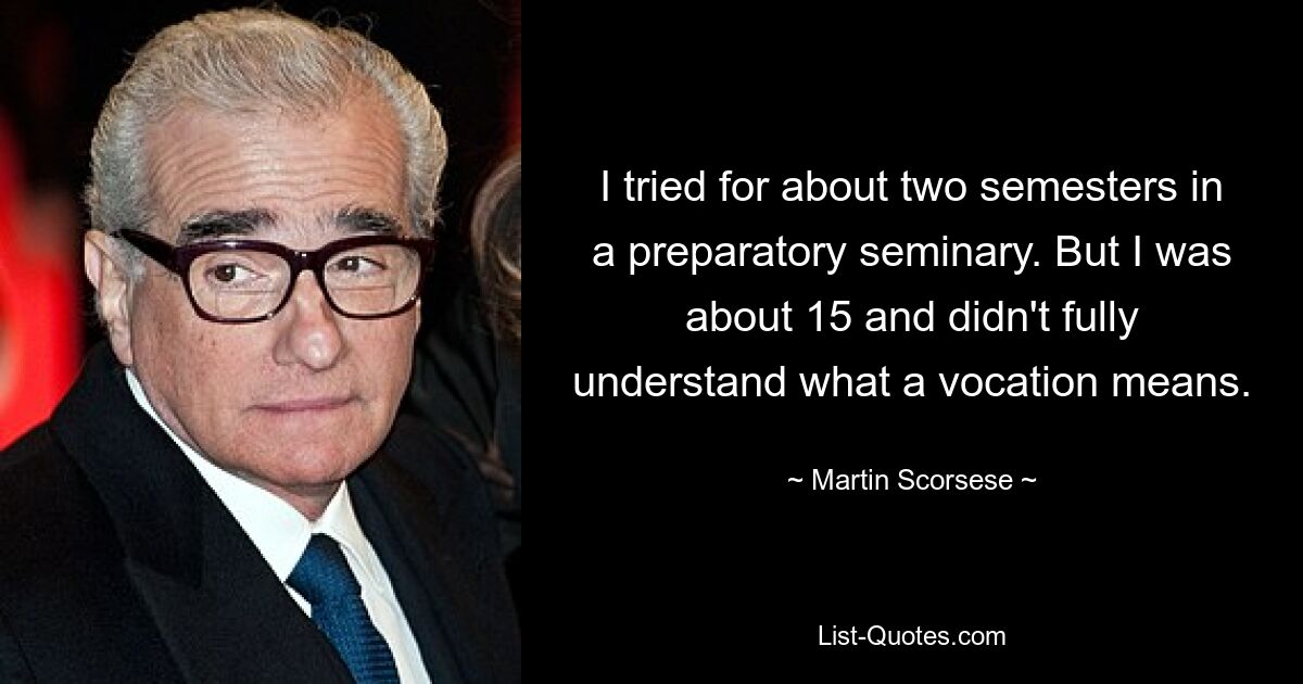 I tried for about two semesters in a preparatory seminary. But I was about 15 and didn't fully understand what a vocation means. — © Martin Scorsese