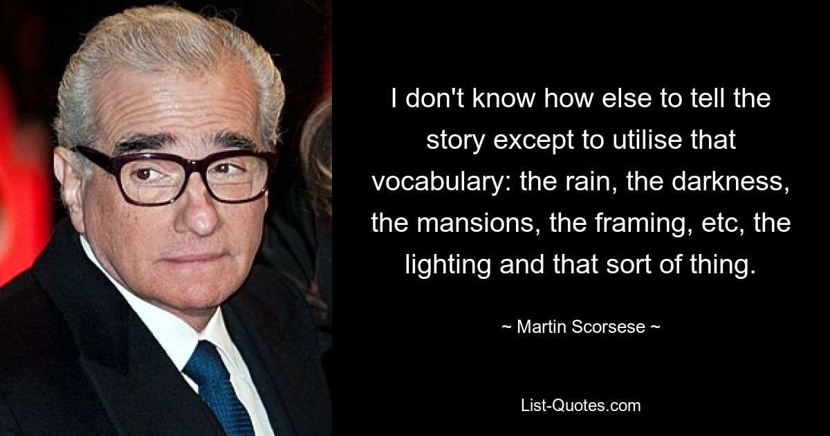 I don't know how else to tell the story except to utilise that vocabulary: the rain, the darkness, the mansions, the framing, etc, the lighting and that sort of thing. — © Martin Scorsese