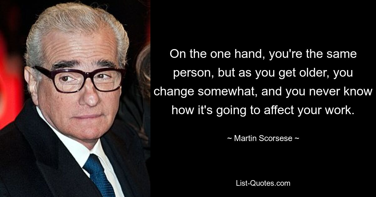 On the one hand, you're the same person, but as you get older, you change somewhat, and you never know how it's going to affect your work. — © Martin Scorsese