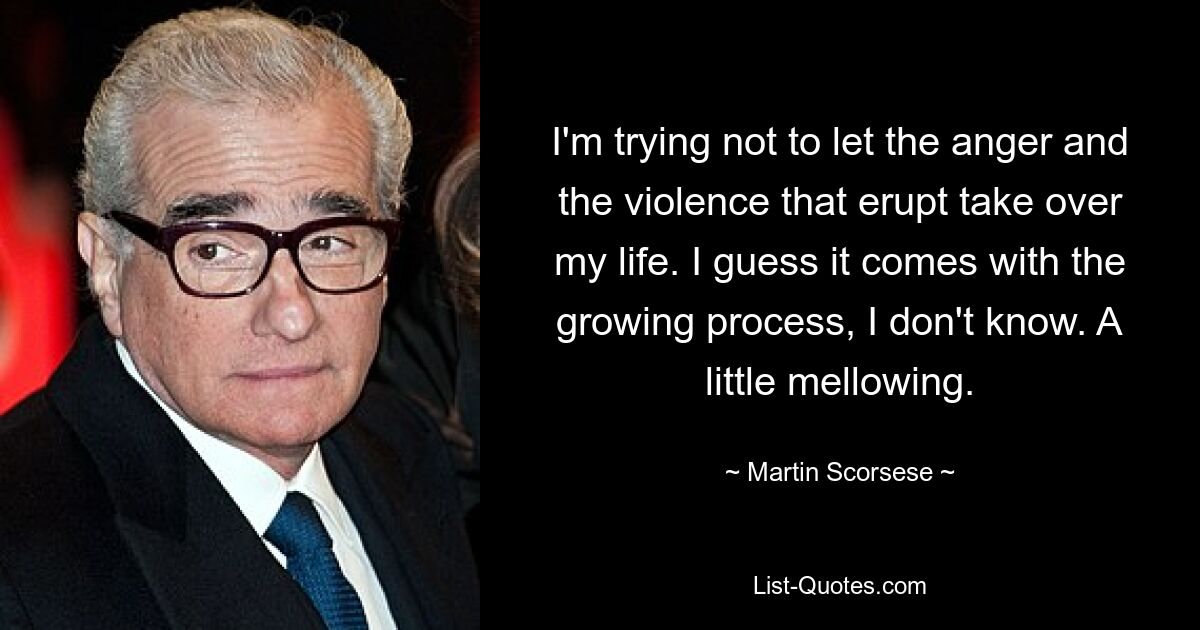 I'm trying not to let the anger and the violence that erupt take over my life. I guess it comes with the growing process, I don't know. A little mellowing. — © Martin Scorsese