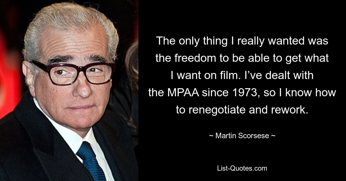 The only thing I really wanted was the freedom to be able to get what I want on film. I’ve dealt with the MPAA since 1973, so I know how to renegotiate and rework. — © Martin Scorsese