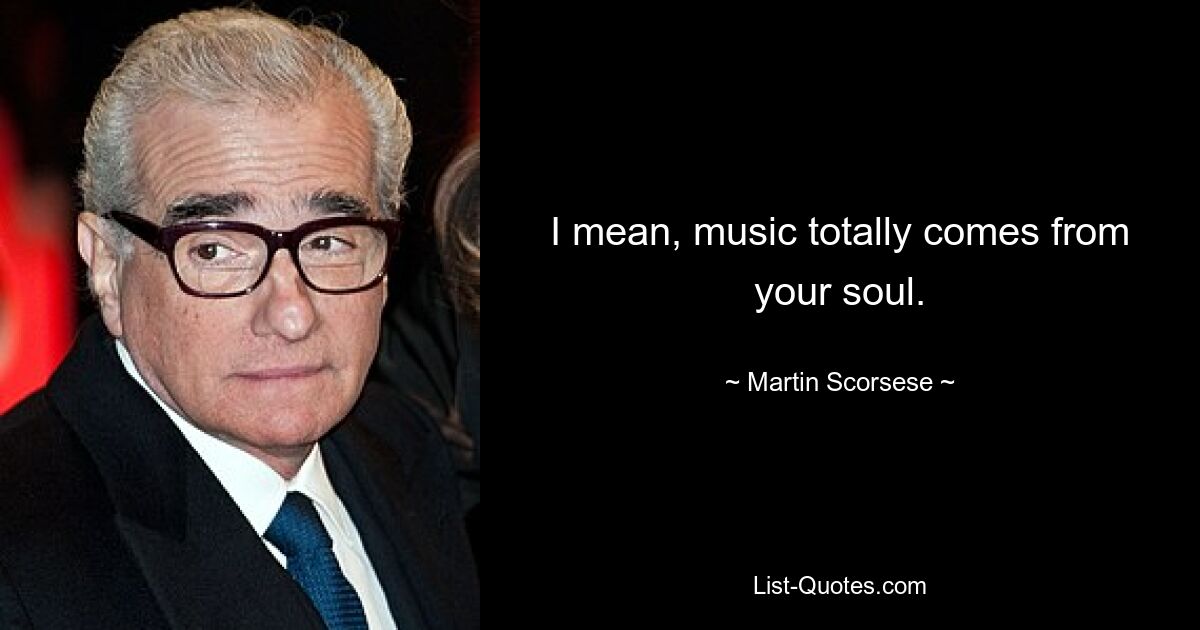 I mean, music totally comes from your soul. — © Martin Scorsese