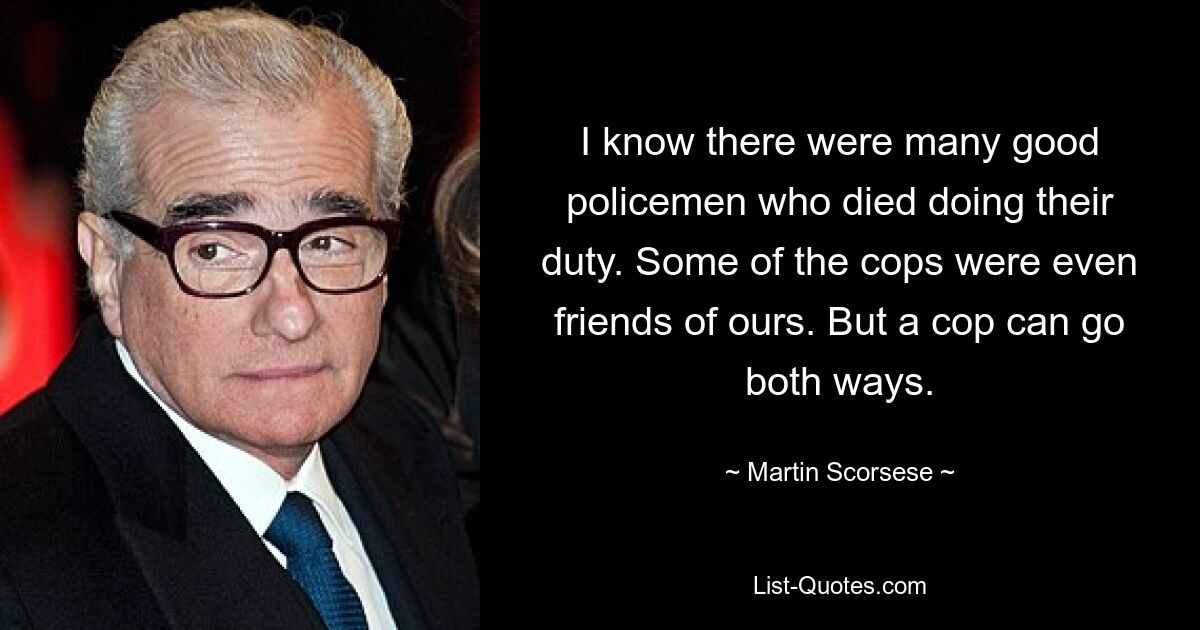 I know there were many good policemen who died doing their duty. Some of the cops were even friends of ours. But a cop can go both ways. — © Martin Scorsese