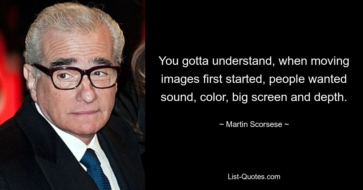 You gotta understand, when moving images first started, people wanted sound, color, big screen and depth. — © Martin Scorsese