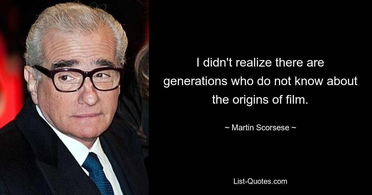 I didn't realize there are generations who do not know about the origins of film. — © Martin Scorsese