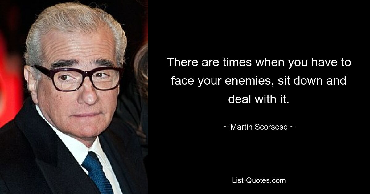 There are times when you have to face your enemies, sit down and deal with it. — © Martin Scorsese