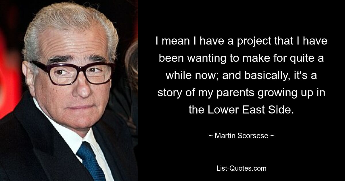 I mean I have a project that I have been wanting to make for quite a while now; and basically, it's a story of my parents growing up in the Lower East Side. — © Martin Scorsese