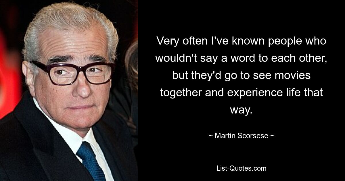 Very often I've known people who wouldn't say a word to each other, but they'd go to see movies together and experience life that way. — © Martin Scorsese