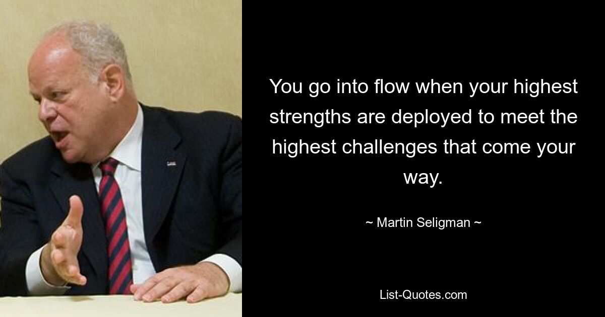 You go into flow when your highest strengths are deployed to meet the highest challenges that come your way. — © Martin Seligman