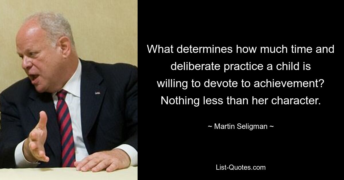 What determines how much time and deliberate practice a child is willing to devote to achievement? Nothing less than her character. — © Martin Seligman