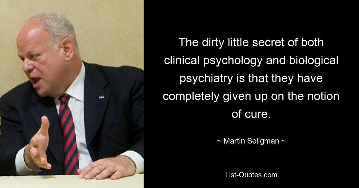 The dirty little secret of both clinical psychology and biological psychiatry is that they have completely given up on the notion of cure. — © Martin Seligman