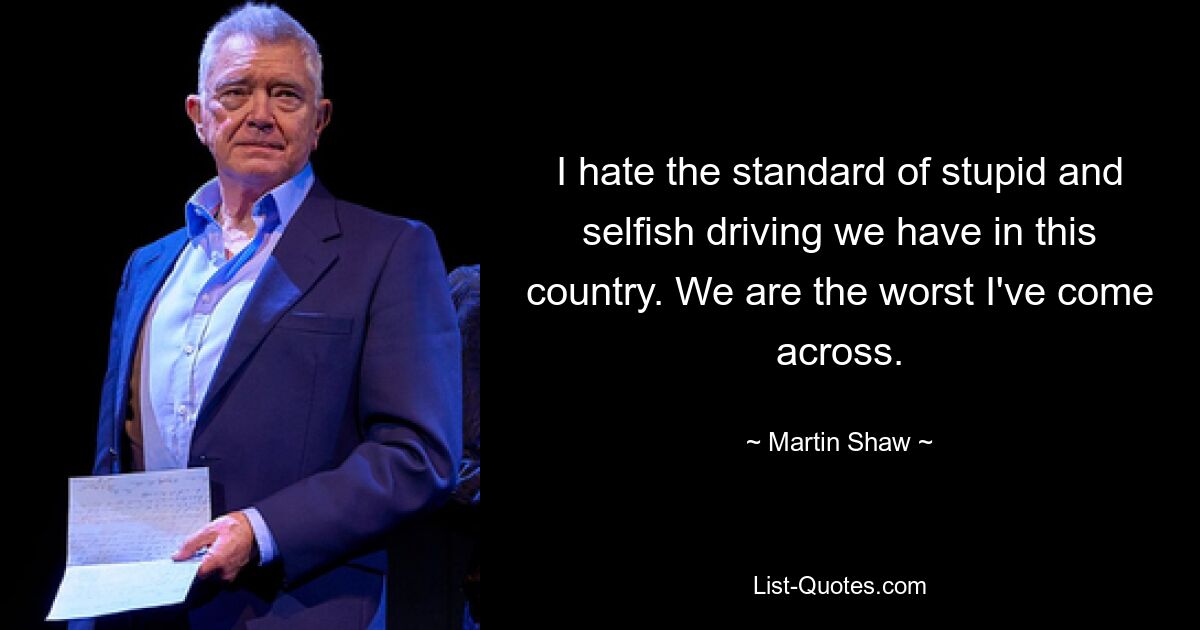 I hate the standard of stupid and selfish driving we have in this country. We are the worst I've come across. — © Martin Shaw