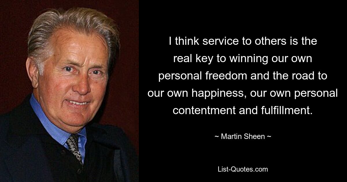 I think service to others is the real key to winning our own personal freedom and the road to our own happiness, our own personal contentment and fulfillment. — © Martin Sheen