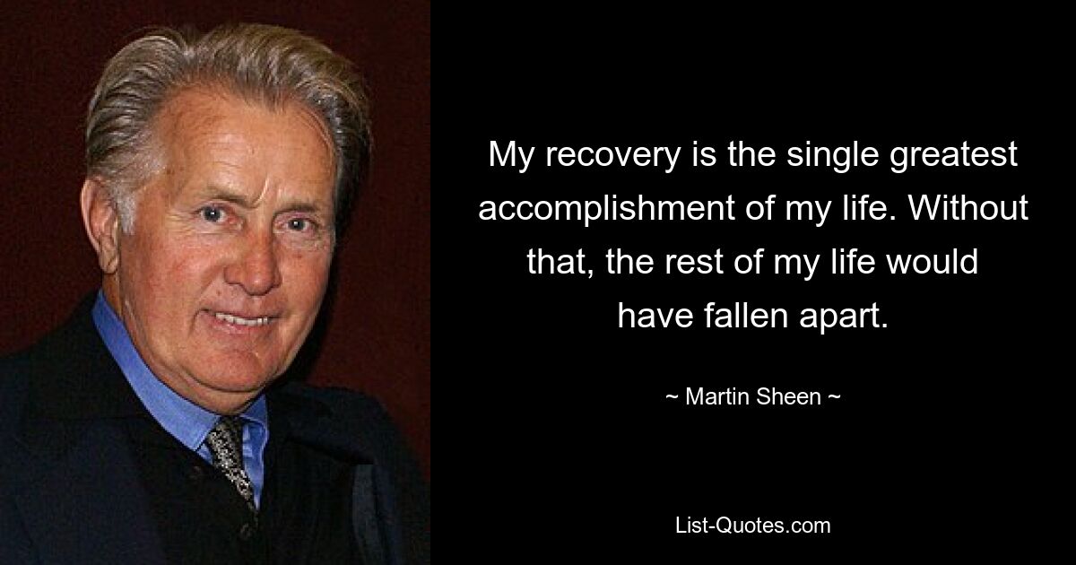 My recovery is the single greatest accomplishment of my life. Without that, the rest of my life would have fallen apart. — © Martin Sheen