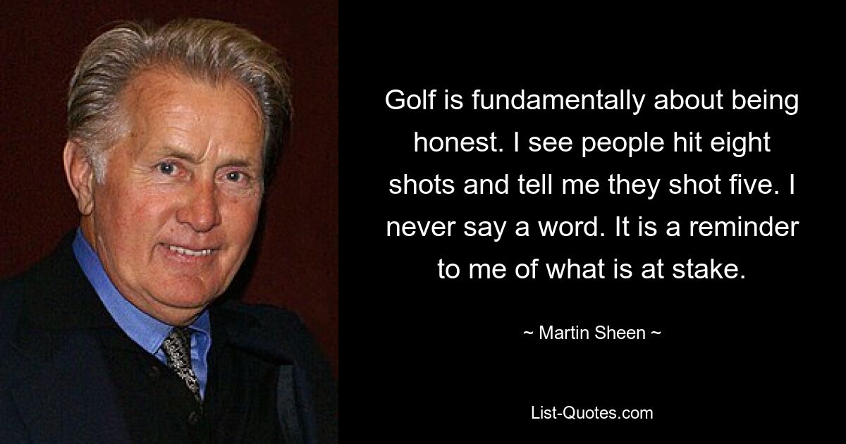 Golf is fundamentally about being honest. I see people hit eight shots and tell me they shot five. I never say a word. It is a reminder to me of what is at stake. — © Martin Sheen