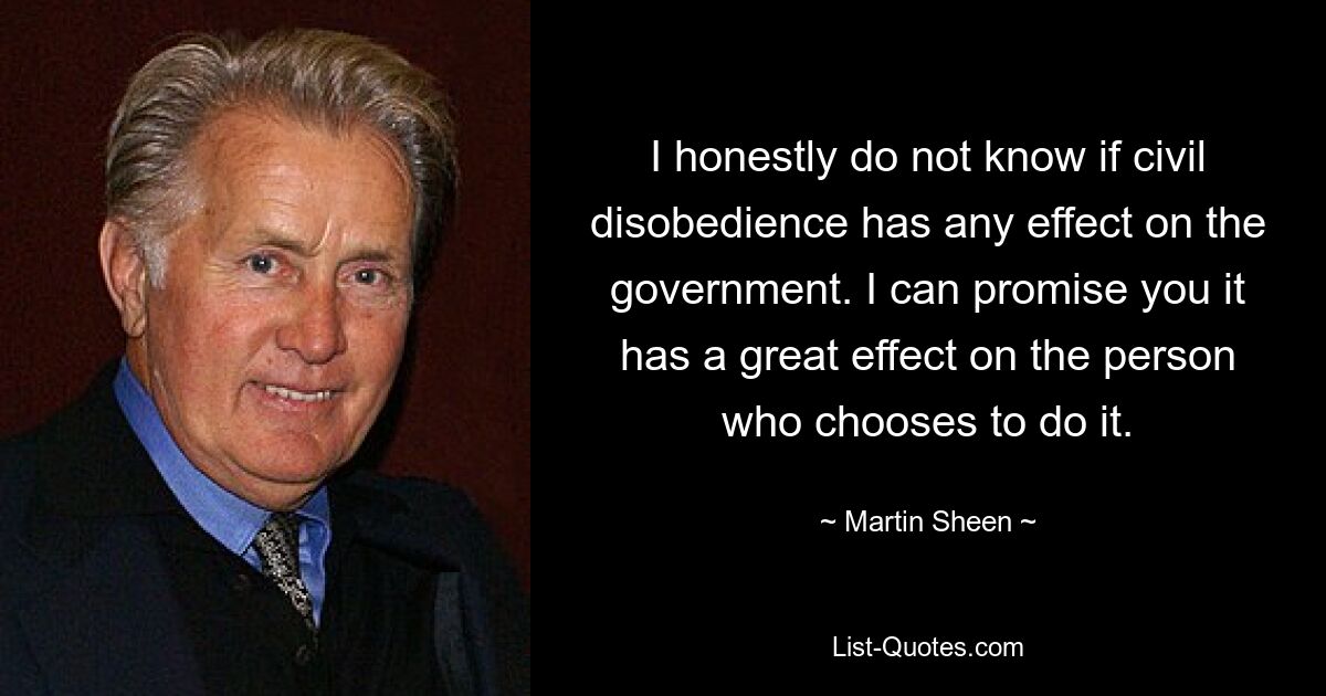 Честно говоря, я не знаю, влияет ли гражданское неповиновение на правительство. Я могу обещать вам, что это оказывает большое влияние на человека, который решил это сделать. — © Мартин Шин 