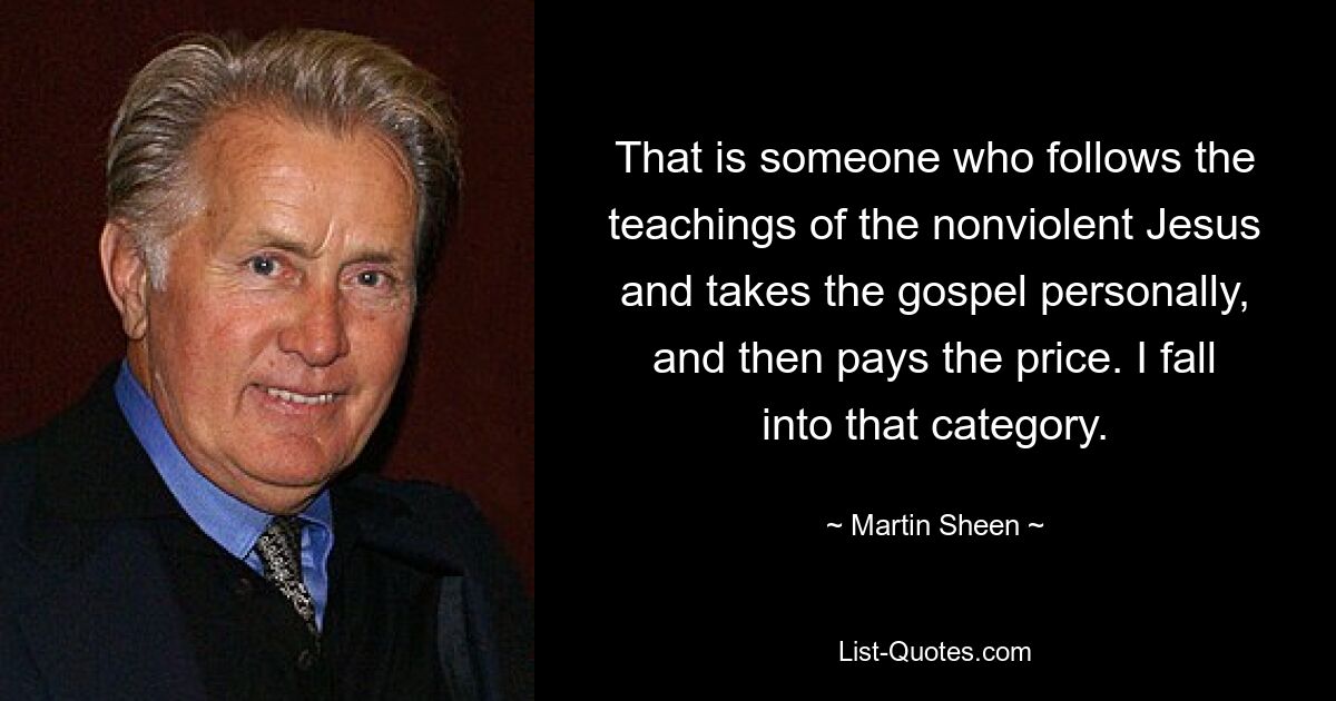 That is someone who follows the teachings of the nonviolent Jesus and takes the gospel personally, and then pays the price. I fall into that category. — © Martin Sheen