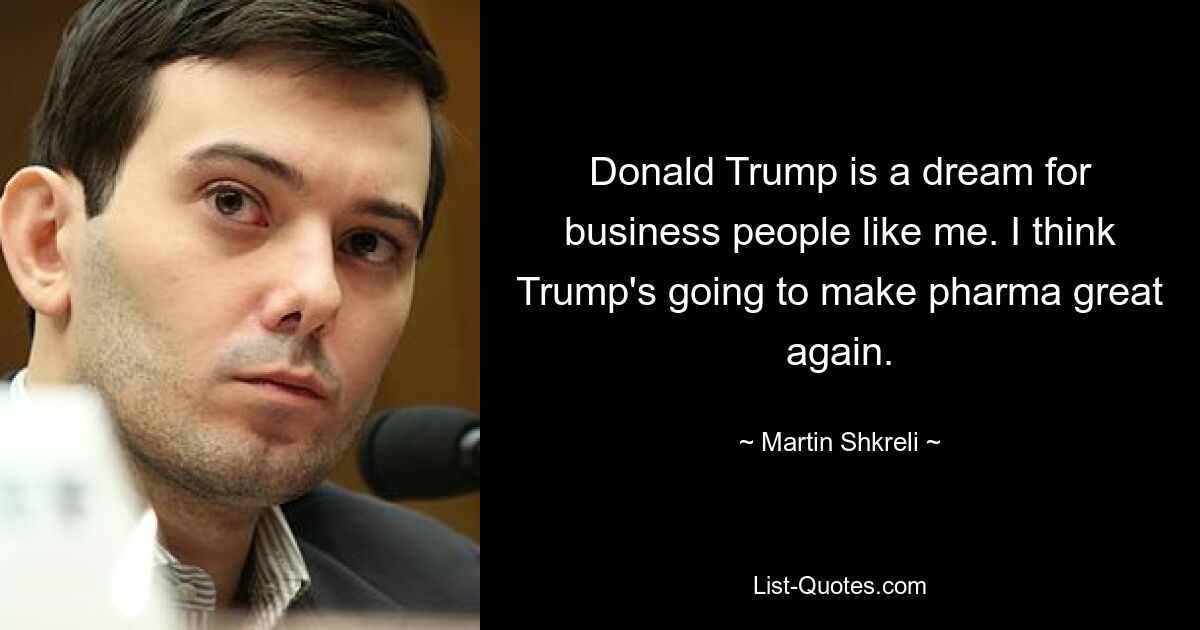 Donald Trump is a dream for business people like me. I think Trump's going to make pharma great again. — © Martin Shkreli