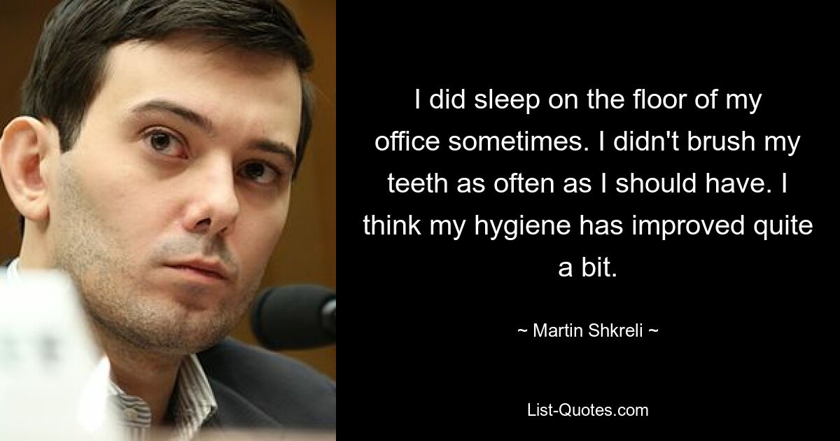 I did sleep on the floor of my office sometimes. I didn't brush my teeth as often as I should have. I think my hygiene has improved quite a bit. — © Martin Shkreli