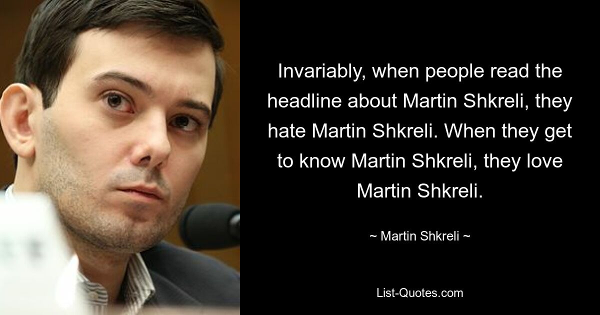 Invariably, when people read the headline about Martin Shkreli, they hate Martin Shkreli. When they get to know Martin Shkreli, they love Martin Shkreli. — © Martin Shkreli