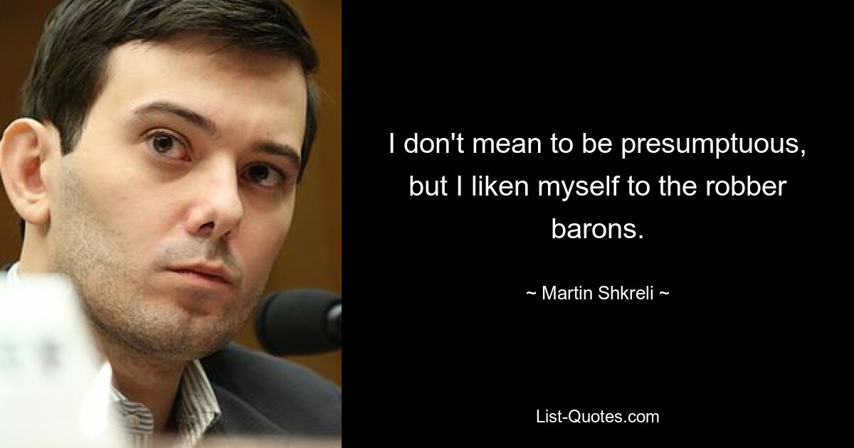 I don't mean to be presumptuous, but I liken myself to the robber barons. — © Martin Shkreli