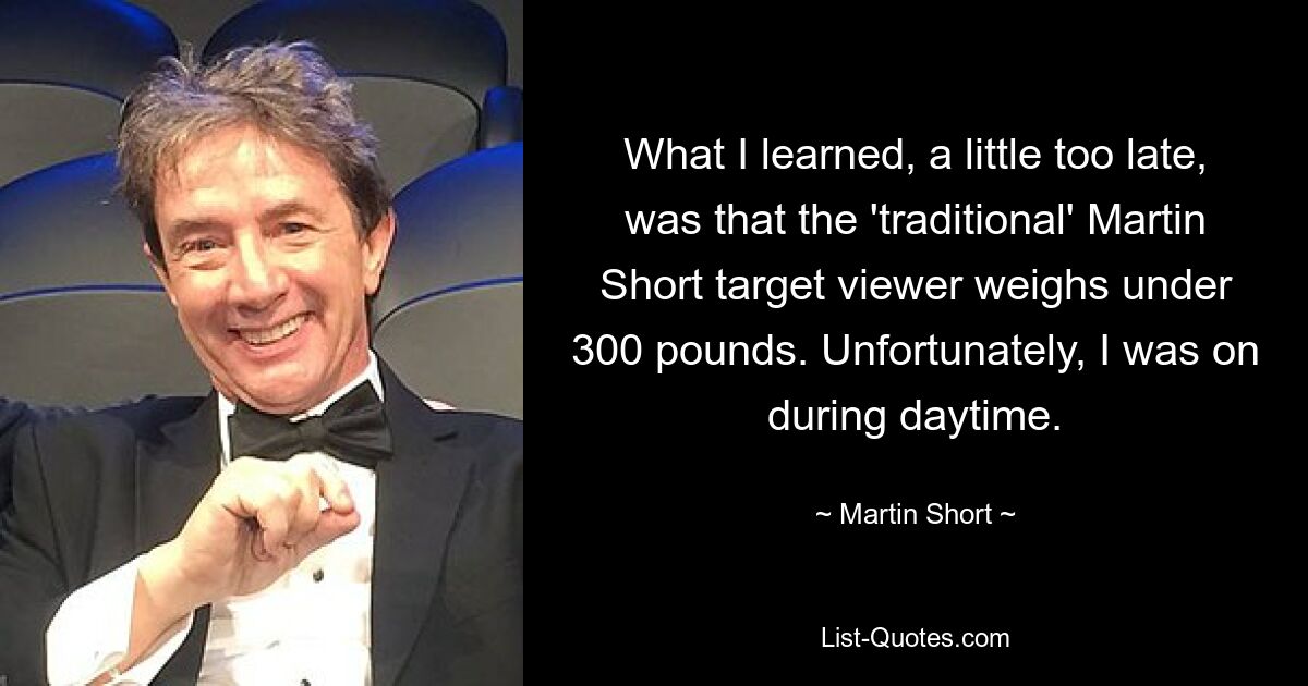 What I learned, a little too late, was that the 'traditional' Martin Short target viewer weighs under 300 pounds. Unfortunately, I was on during daytime. — © Martin Short