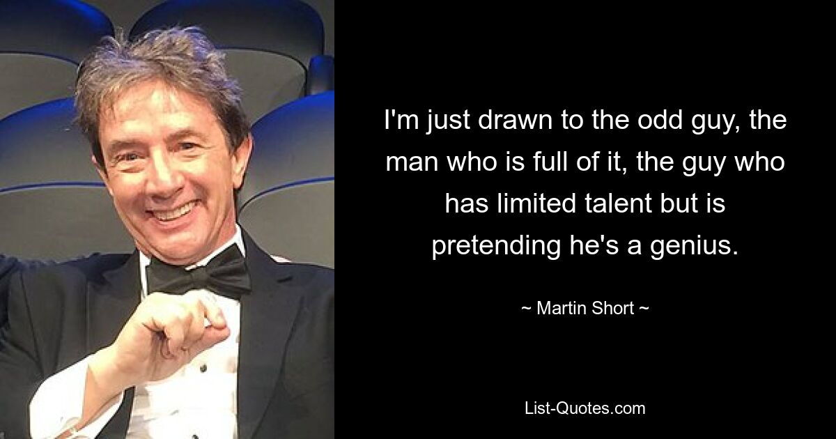 I'm just drawn to the odd guy, the man who is full of it, the guy who has limited talent but is pretending he's a genius. — © Martin Short