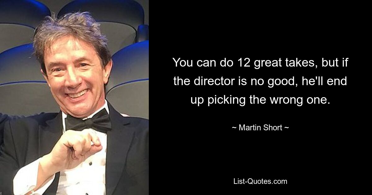 You can do 12 great takes, but if the director is no good, he'll end up picking the wrong one. — © Martin Short