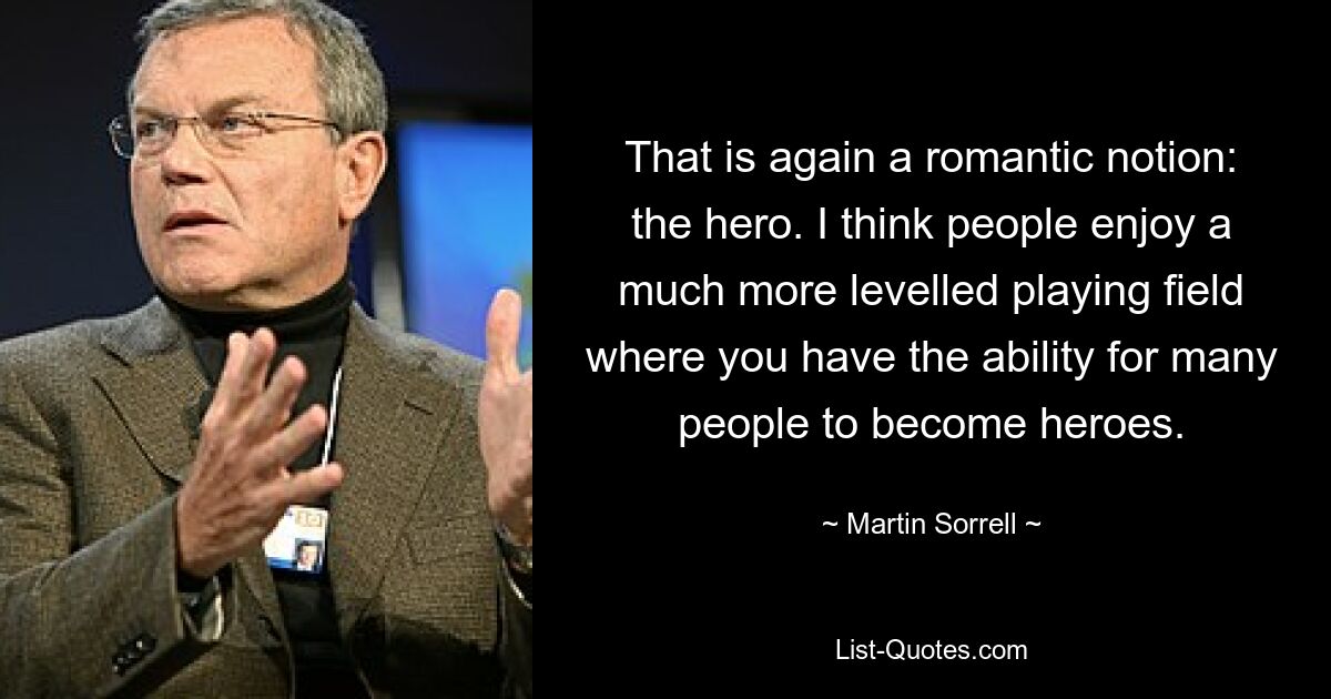 That is again a romantic notion: the hero. I think people enjoy a much more levelled playing field where you have the ability for many people to become heroes. — © Martin Sorrell