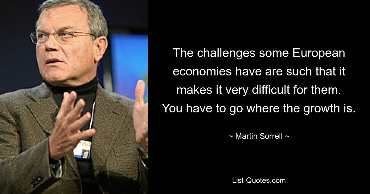 The challenges some European economies have are such that it makes it very difficult for them. You have to go where the growth is. — © Martin Sorrell