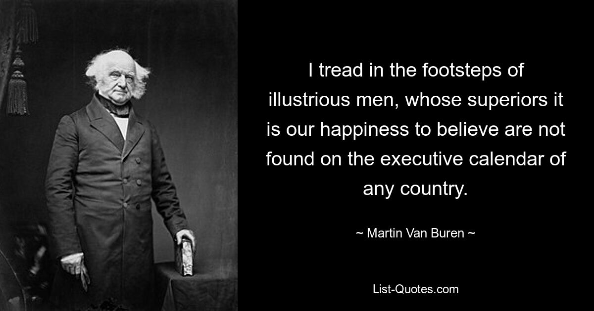 I tread in the footsteps of illustrious men, whose superiors it is our happiness to believe are not found on the executive calendar of any country. — © Martin Van Buren