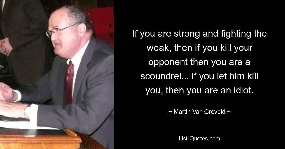 If you are strong and fighting the weak, then if you kill your opponent then you are a scoundrel... if you let him kill you, then you are an idiot. — © Martin Van Creveld