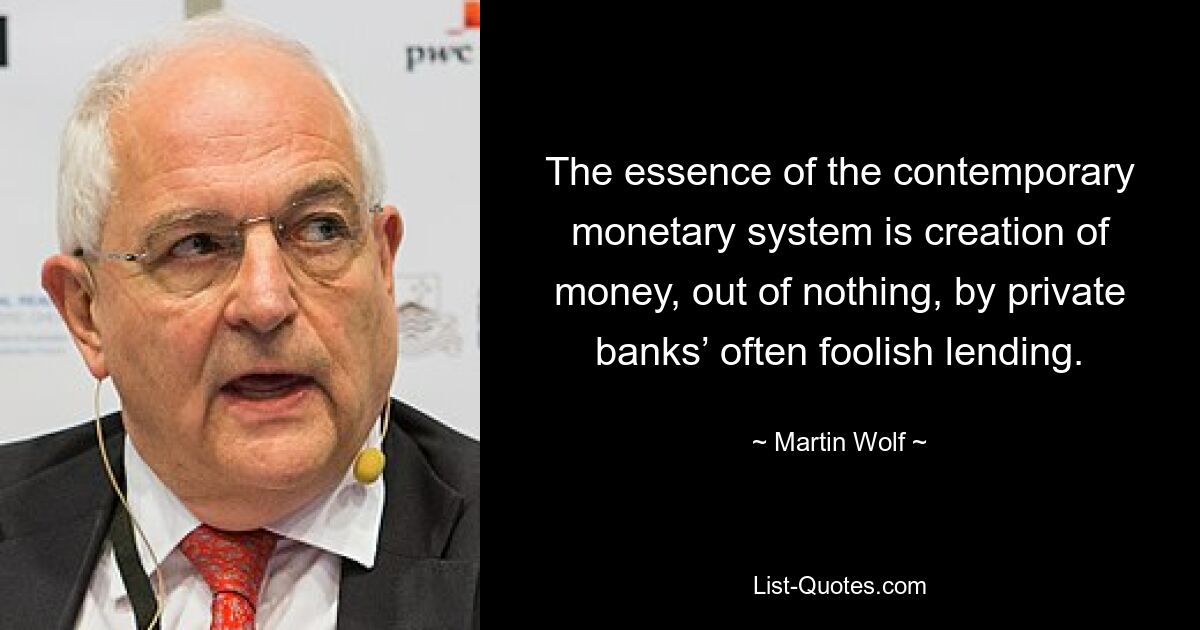 The essence of the contemporary monetary system is creation of money, out of nothing, by private banks’ often foolish lending. — © Martin Wolf