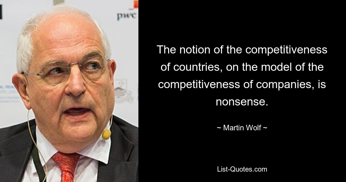 The notion of the competitiveness of countries, on the model of the competitiveness of companies, is nonsense. — © Martin Wolf