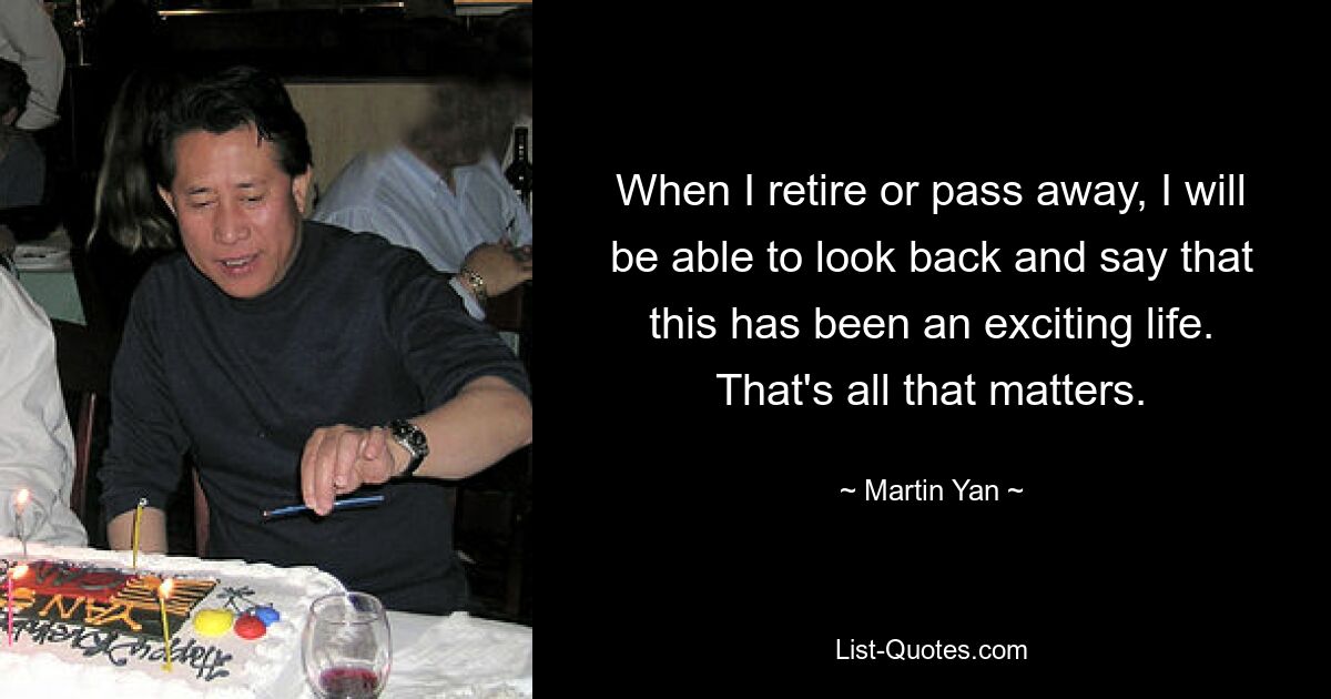 When I retire or pass away, I will be able to look back and say that this has been an exciting life. That's all that matters. — © Martin Yan