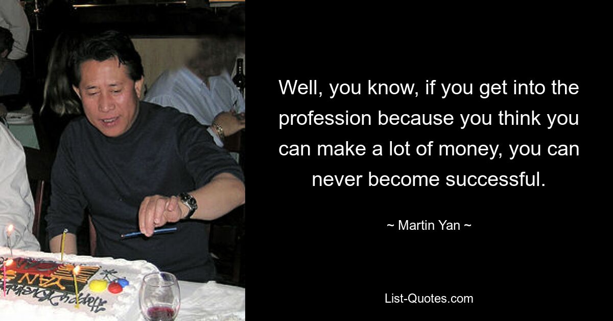 Well, you know, if you get into the profession because you think you can make a lot of money, you can never become successful. — © Martin Yan